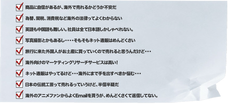 商品に自信があるが、海外で売れるかどうか不安だ/為替、関税、消費税など海外の法律ってよくわからない/英語も中国語も難しい。社員は全て日本語しかしゃべれない。/写真撮影とかもあるし・・・・そもそもネット通販はめんどくさい/旅行に来た外国人がお土産に買っていくので売れると思うんだけど・・・/海外向けのマーケティングリサーチサービスは高い！/ネット通販はやってるけど・・・海外にまで手を出すべきか悩む・・・/日本の伝統工芸って売れるっていうけど、半信半疑だ/海外のアニメファンからよくEmailを貰うが、めんどくさくて返信してない。