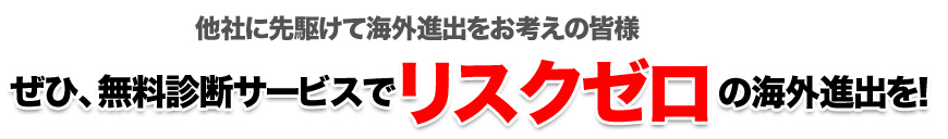 他社に先駆けて海外進出をお考えの皆様 ぜひ、無料診断サービスでリスクゼロの海外進出を!