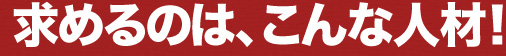 求めるのはこんな人材！