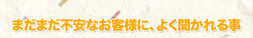 まだまだ不安なお客様に、よく聞かれる事
