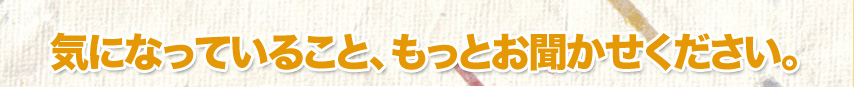 気になっていること、もっとお聞かせください。